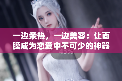 一边亲热，一边美容：让面膜成为恋爱中不可少的神器！