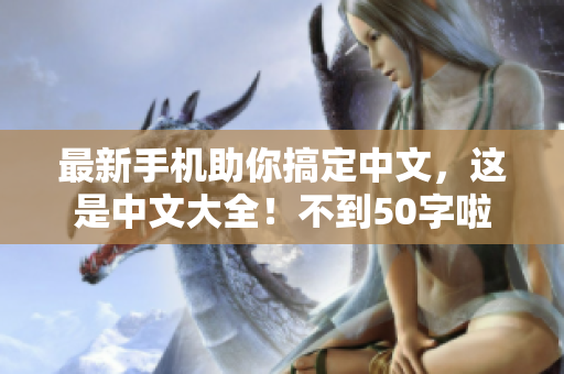 最新手机助你搞定中文，这是中文大全！不到50字啦