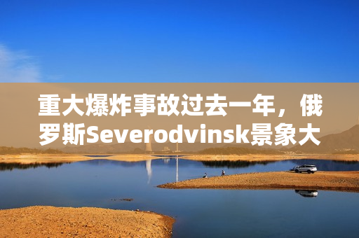 重大爆炸事故过去一年，俄罗斯Severodvinsk景象大变样