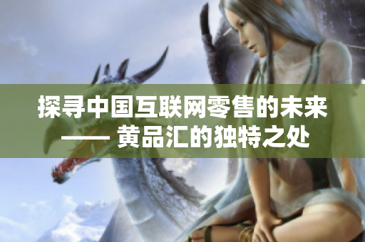 探寻中国互联网零售的未来 —— 黄品汇的独特之处