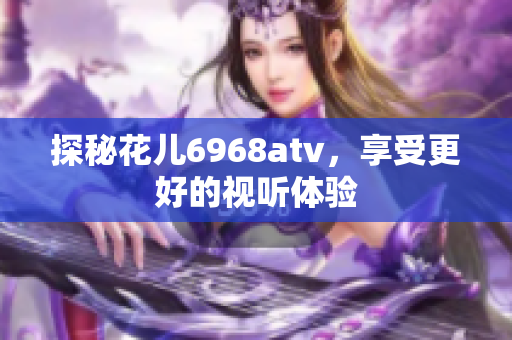 探秘花儿6968atv，享受更好的视听体验