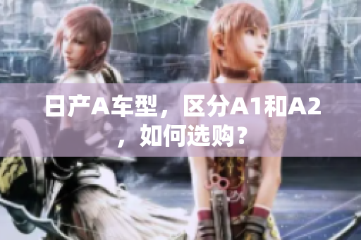 日产A车型，区分A1和A2，如何选购？