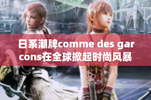 日系潮牌comme des garcons在全球掀起时尚风暴
