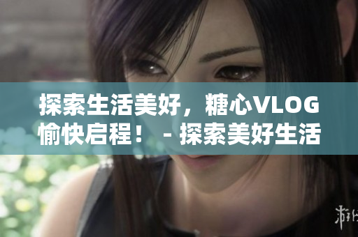 探索生活美好，糖心VLOG愉快启程！ - 探索美好生活，糖心VLOG开启愉悦之旅！