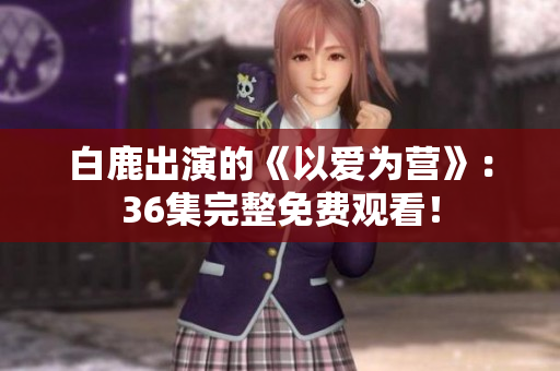白鹿出演的《以爱为营》：36集完整免费观看！