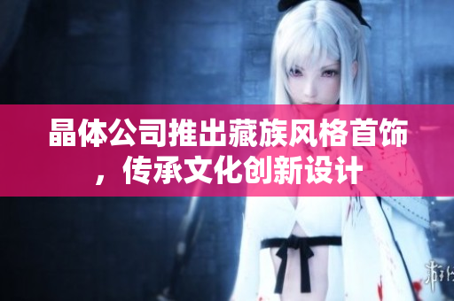 晶体公司推出藏族风格首饰，传承文化创新设计