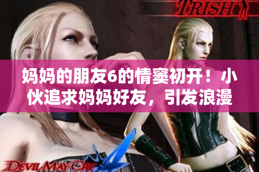 妈妈的朋友6的情窦初开！小伙追求妈妈好友，引发浪漫爱情故事！