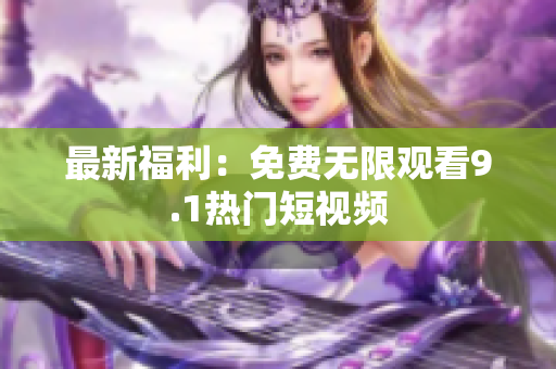 最新福利：免费无限观看9.1热门短视频