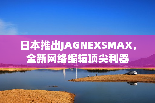 日本推出JAGNEXSMAX，全新网络编辑顶尖利器