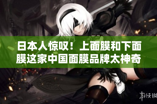 日本人惊叹！上面膜和下面膜这家中国面膜品牌太神奇了！
