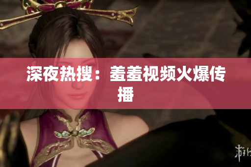 深夜热搜：羞羞视频火爆传播
