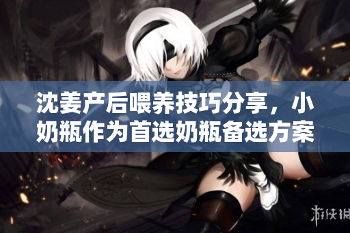 沈姜产后喂养技巧分享，小奶瓶作为首选奶瓶备选方案