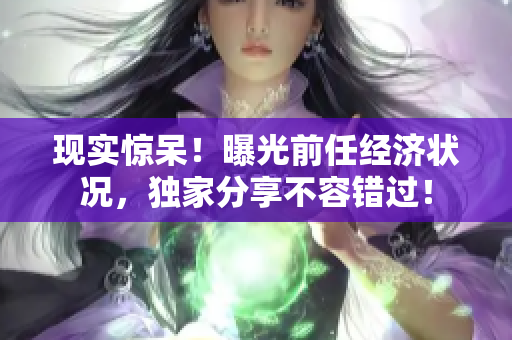 现实惊呆！曝光前任经济状况，独家分享不容错过！