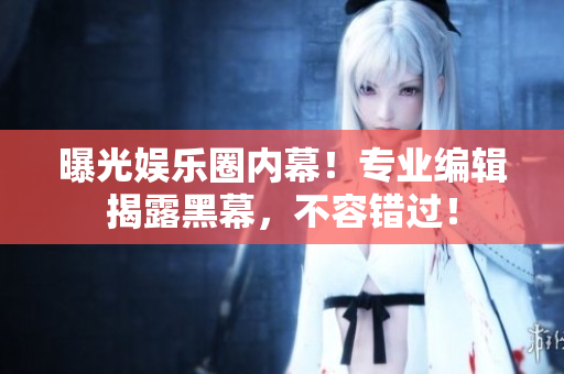 曝光娱乐圈内幕！专业编辑揭露黑幕，不容错过！