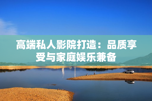 高端私人影院打造：品质享受与家庭娱乐兼备