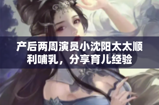 产后两周演员小沈阳太太顺利哺乳，分享育儿经验
