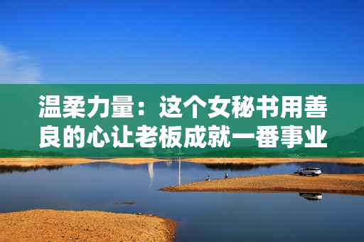 温柔力量：这个女秘书用善良的心让老板成就一番事业