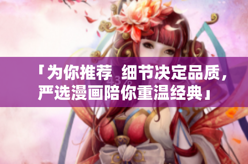 「为你推荐  细节决定品质，严选漫画陪你重温经典」