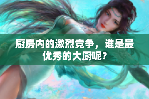 厨房内的激烈竞争，谁是最优秀的大厨呢？