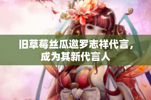 旧草莓丝瓜邀罗志祥代言，成为其新代言人