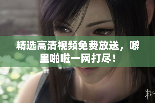 精选高清视频免费放送，噼里啪啦一网打尽！