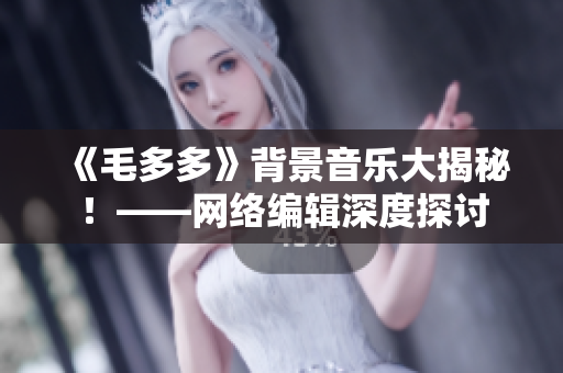 《毛多多》背景音乐大揭秘！——网络编辑深度探讨