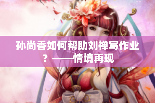 孙尚香如何帮助刘禅写作业？——情境再现