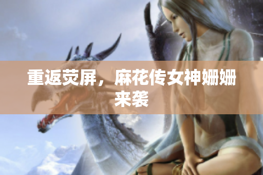 重返荧屏，麻花传女神姗姗来袭