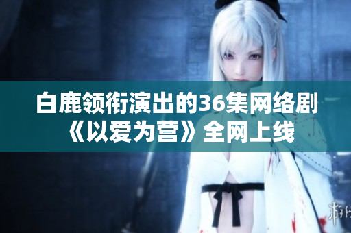 白鹿领衔演出的36集网络剧《以爱为营》全网上线