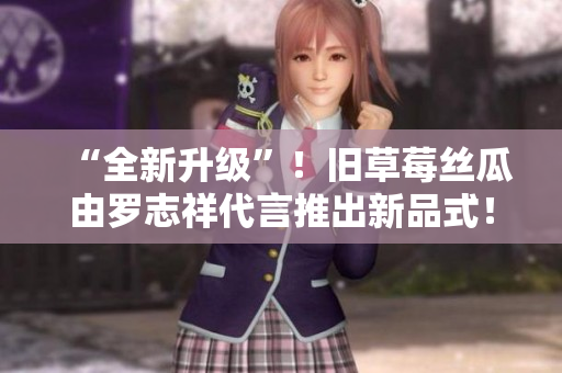 “全新升级”！旧草莓丝瓜由罗志祥代言推出新品式！