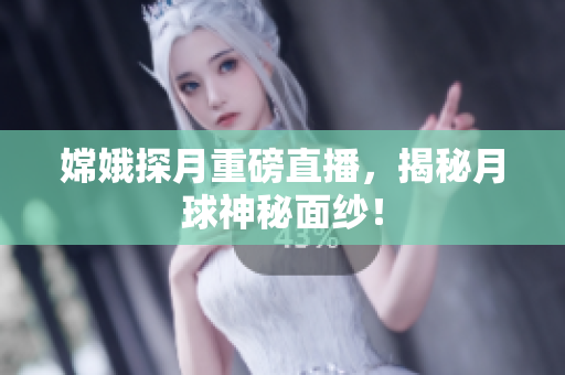 嫦娥探月重磅直播，揭秘月球神秘面纱！