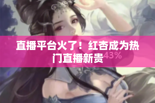直播平台火了！红杏成为热门直播新贵