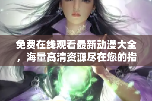 免费在线观看最新动漫大全，海量高清资源尽在您的指尖