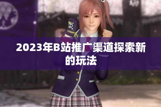 2023年B站推广渠道探索新的玩法