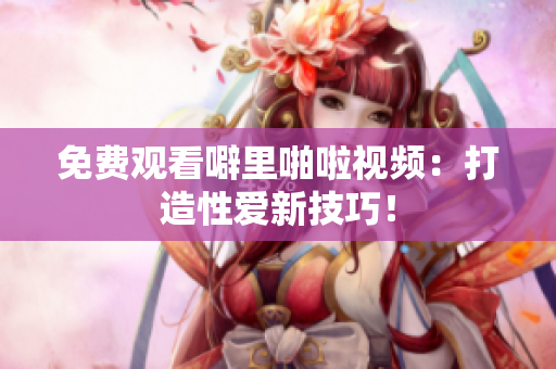 免费观看噼里啪啦视频：打造性爱新技巧！