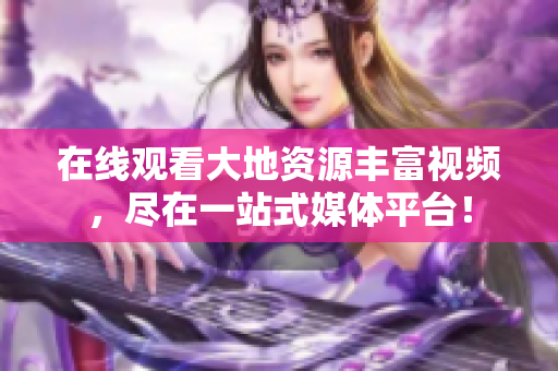 在线观看大地资源丰富视频，尽在一站式媒体平台！