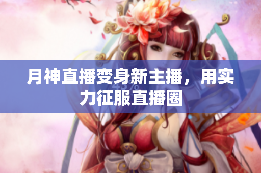 月神直播变身新主播，用实力征服直播圈