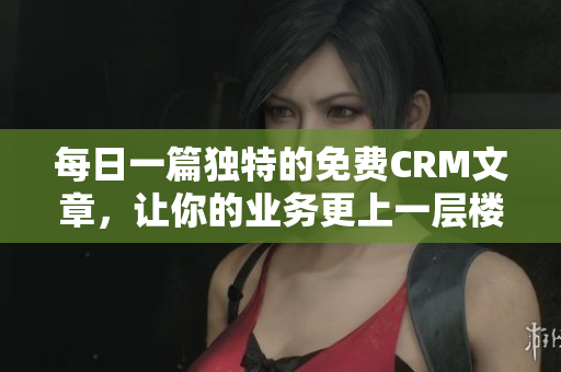 每日一篇独特的免费CRM文章，让你的业务更上一层楼！