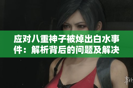 应对八重神子被焯出白水事件：解析背后的问题及解决方案