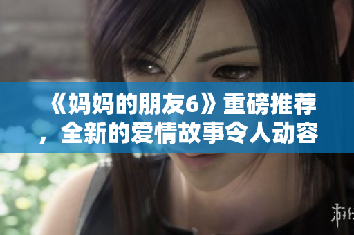 《妈妈的朋友6》重磅推荐，全新的爱情故事令人动容！