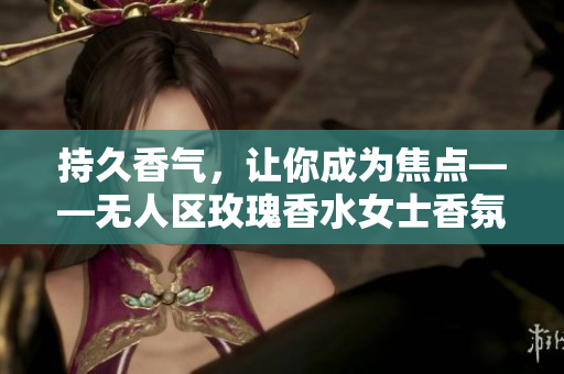 持久香气，让你成为焦点——无人区玫瑰香水女士香氛推荐