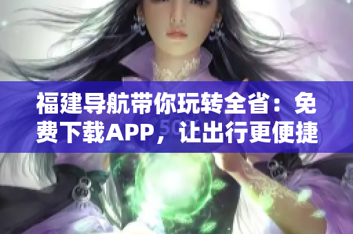 福建导航带你玩转全省：免费下载APP，让出行更便捷