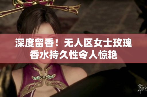 深度留香！无人区女士玫瑰香水持久性令人惊艳