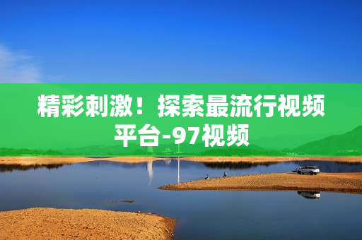 精彩刺激！探索最流行视频平台-97视频