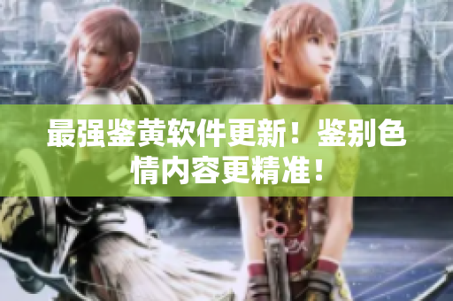最强鉴黄软件更新！鉴别色情内容更精准！