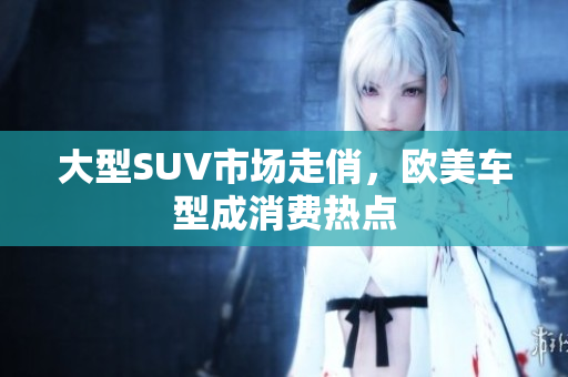 大型SUV市场走俏，欧美车型成消费热点