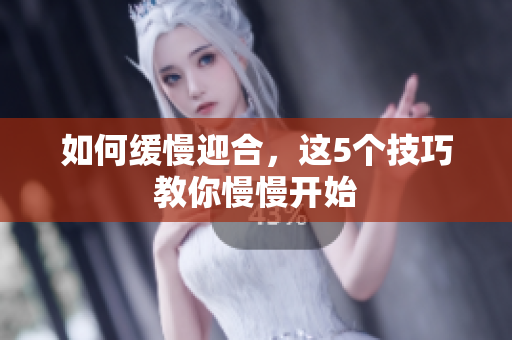 如何缓慢迎合，这5个技巧教你慢慢开始
