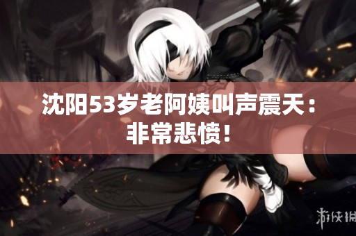 沈阳53岁老阿姨叫声震天：非常悲愤！