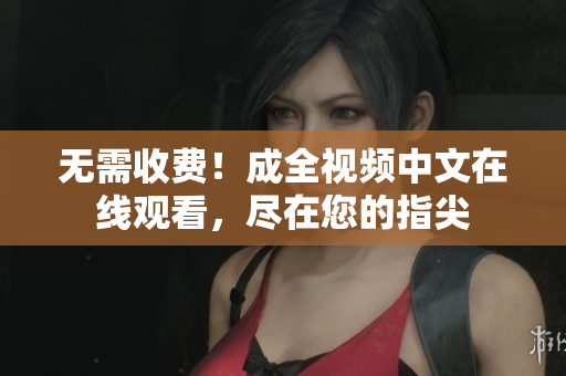 无需收费！成全视频中文在线观看，尽在您的指尖