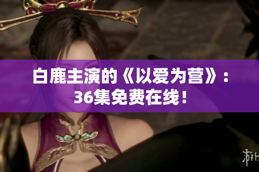 白鹿主演的《以爱为营》：36集免费在线！